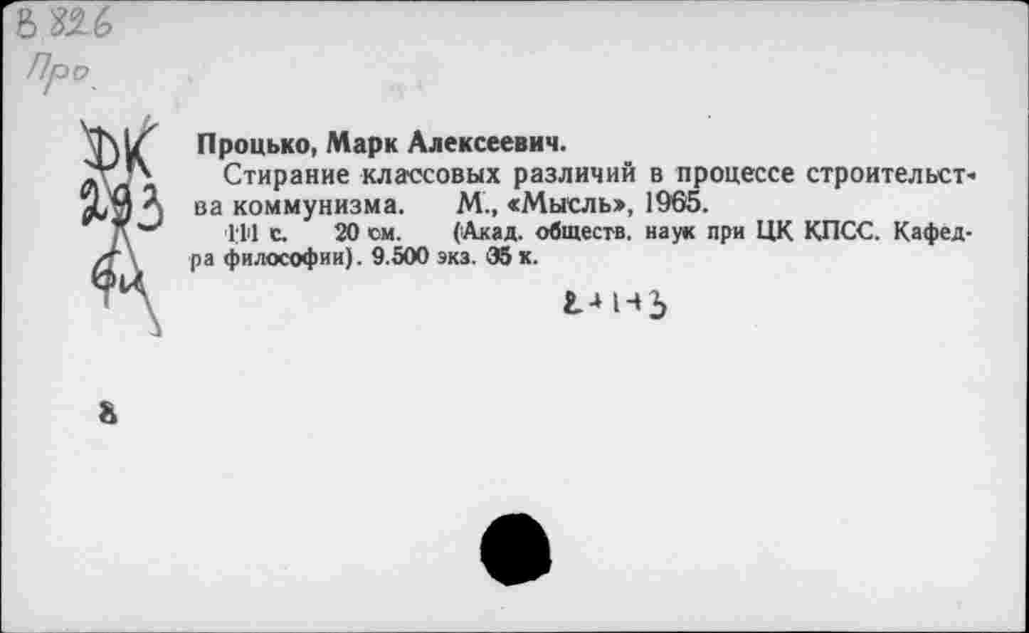 ﻿ш Про
Процько, Марк Алексеевич.
Стирание классовых различий в процессе строительств ва коммунизма. М., «Мысль», 1965.
■1.111 с. 20 см. (Акад, обществ, наук при ЦК КПСС. Кафедра философии). 9.500 экз. 35 к.
г.-н-»5
&